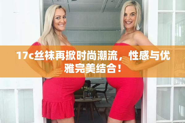 17c丝袜再掀时尚潮流，性感与优雅完美结合！