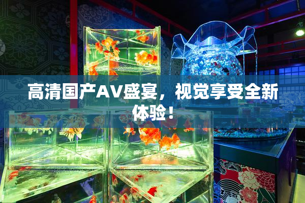 高清国产AV盛宴，视觉享受全新体验！