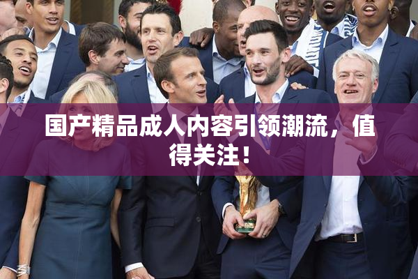 国产精品成人内容引领潮流，值得关注！