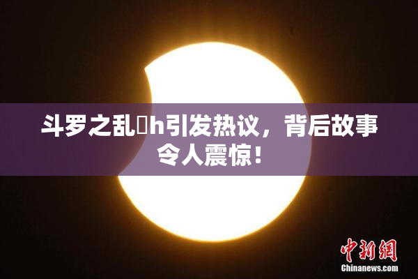 斗罗之乱婬h引发热议，背后故事令人震惊！