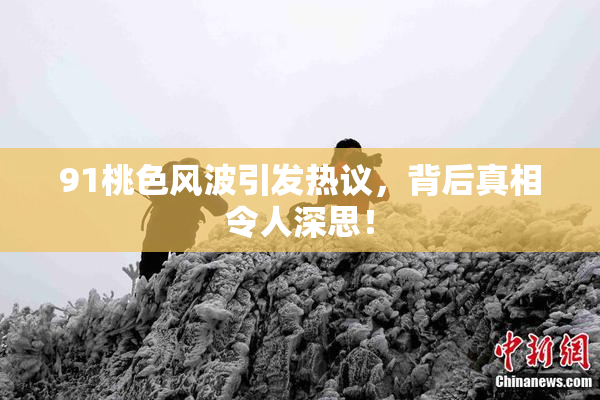 91桃色风波引发热议，背后真相令人深思！
