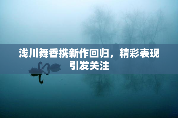 浅川舞香携新作回归，精彩表现引发关注