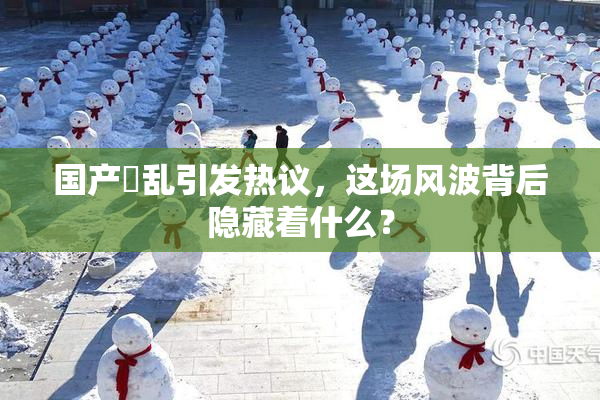 国产婬乱引发热议，这场风波背后隐藏着什么？