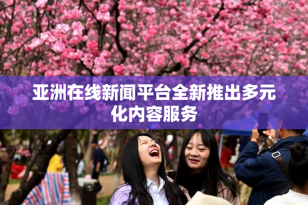 亚洲在线新闻平台全新推出多元化内容服务