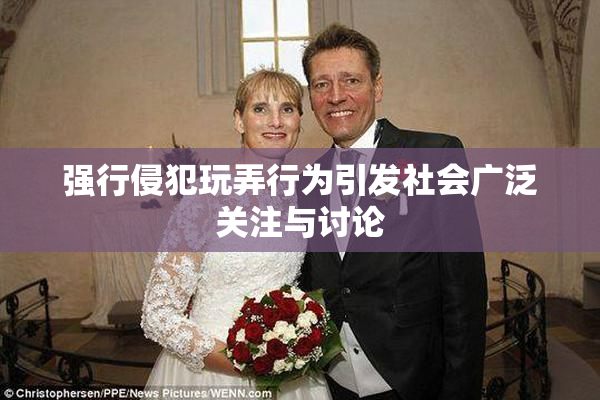 强行侵犯玩弄行为引发社会广泛关注与讨论