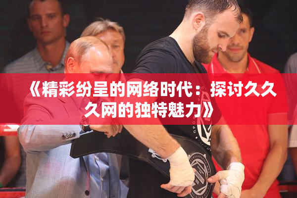 《精彩纷呈的网络时代：探讨久久久网的独特魅力》