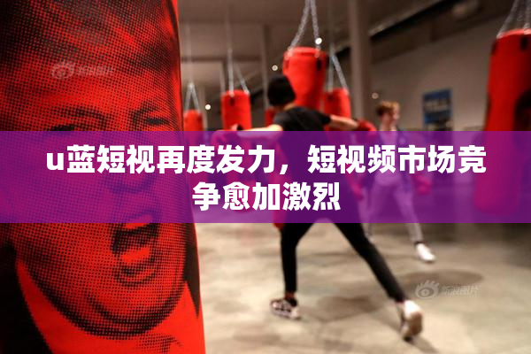 u蓝短视再度发力，短视频市场竞争愈加激烈