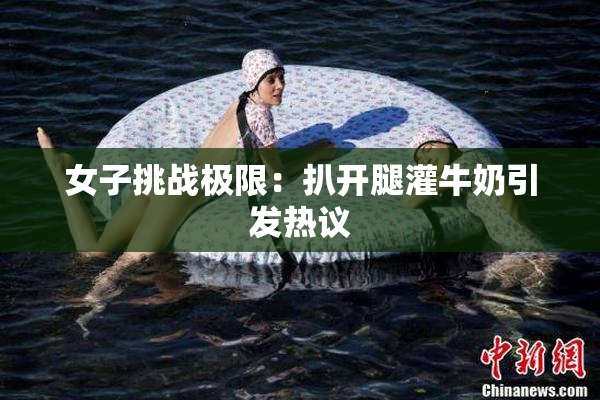 女子挑战极限：扒开腿灌牛奶引发热议