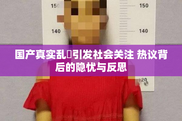 国产真实乱婬引发社会关注 热议背后的隐忧与反思