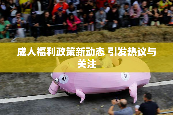 成人福利政策新动态 引发热议与关注