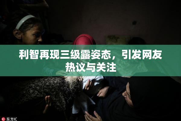 利智再现三级露姿态，引发网友热议与关注