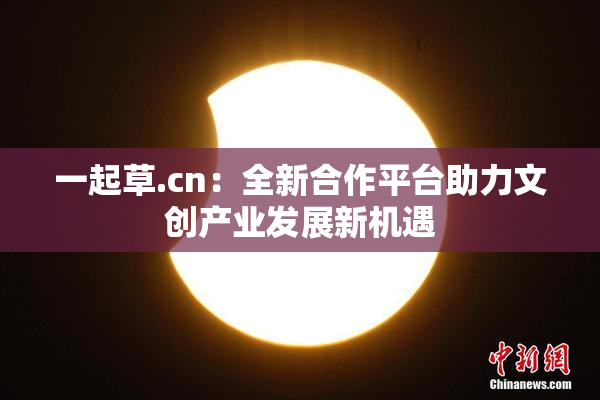 一起草.cn：全新合作平台助力文创产业发展新机遇