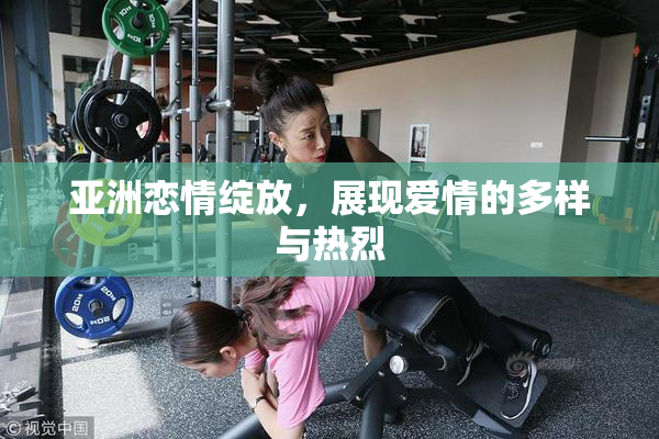 亚洲恋情绽放，展现爱情的多样与热烈