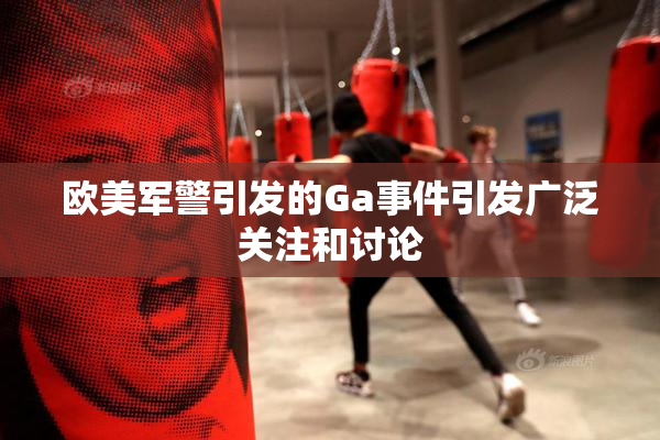欧美军警引发的Ga事件引发广泛关注和讨论