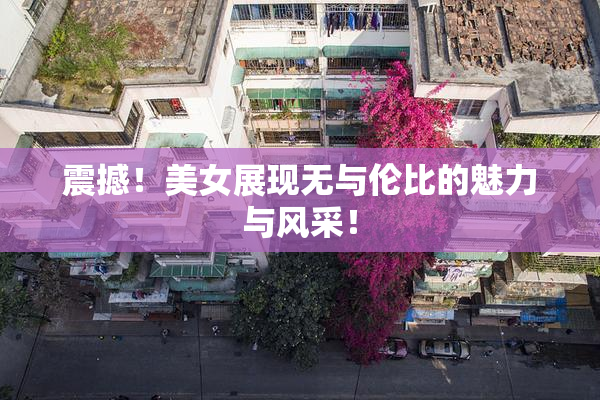 震撼！美女展现无与伦比的魅力与风采！