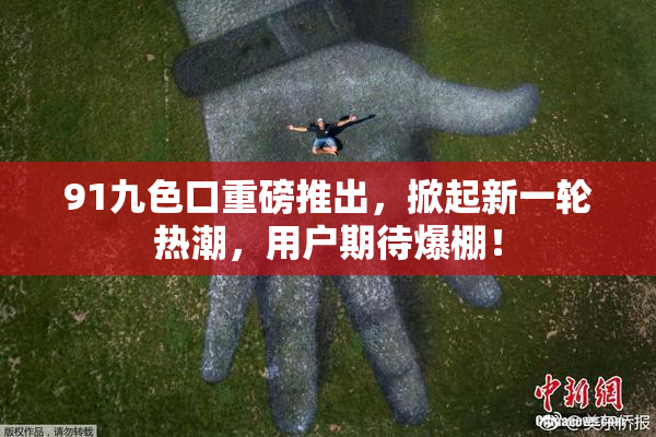 91九色口重磅推出，掀起新一轮热潮，用户期待爆棚！