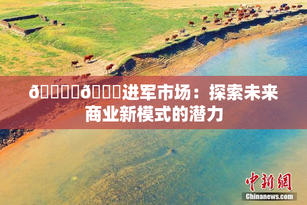 🔞‌🍌进军市场：探索未来商业新模式的潜力