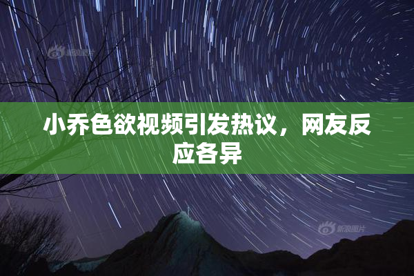 小乔色欲视频引发热议，网友反应各异