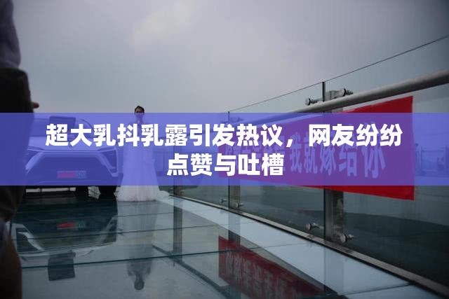超大乳抖乳露引发热议，网友纷纷点赞与吐槽