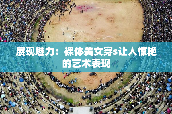 展现魅力：裸体美女穿s让人惊艳的艺术表现