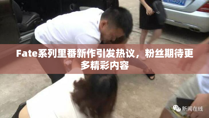 Fate系列里番新作引发热议，粉丝期待更多精彩内容
