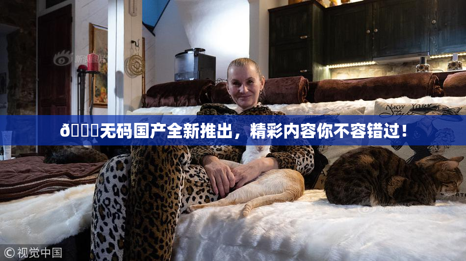 🔞无码国产全新推出，精彩内容你不容错过！