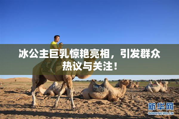 冰公主巨乳惊艳亮相，引发群众热议与关注！