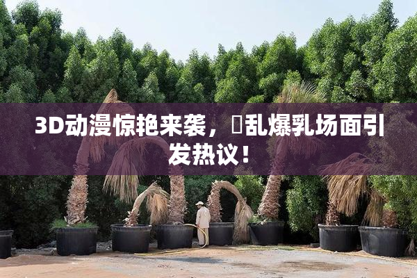 3D动漫惊艳来袭，婬乱爆乳场面引发热议！
