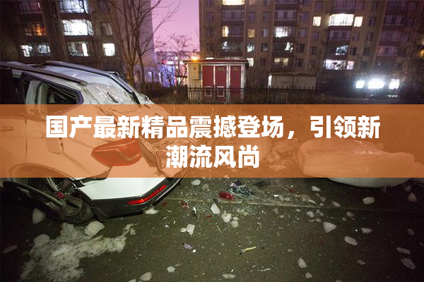 国产最新精品震撼登场，引领新潮流风尚