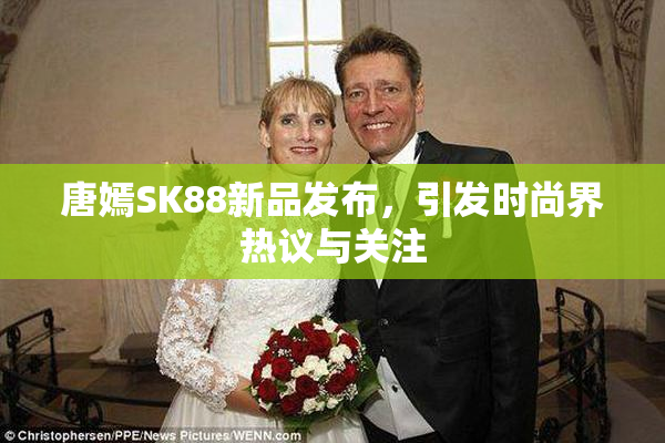 唐嫣SK88新品发布，引发时尚界热议与关注