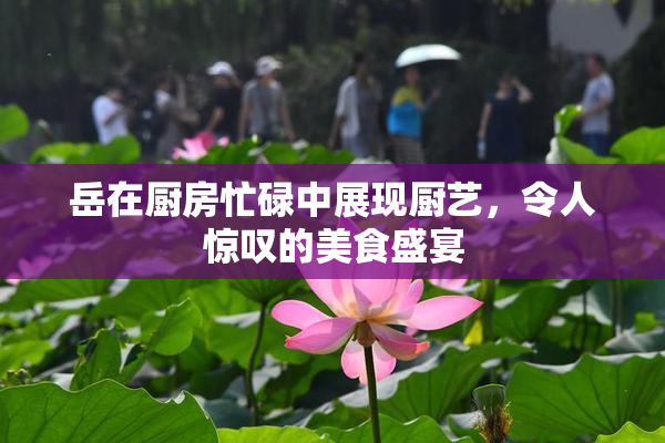 岳在厨房忙碌中展现厨艺，令人惊叹的美食盛宴