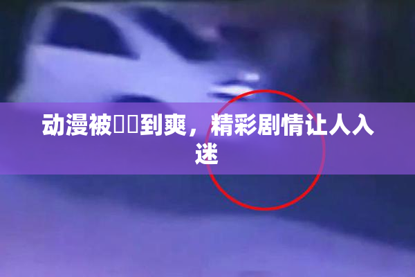 动漫被❌‌到爽，精彩剧情让人入迷