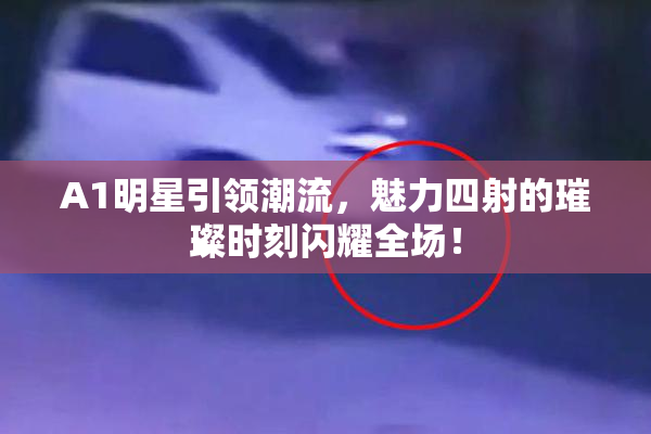 A1明星引领潮流，魅力四射的璀璨时刻闪耀全场！
