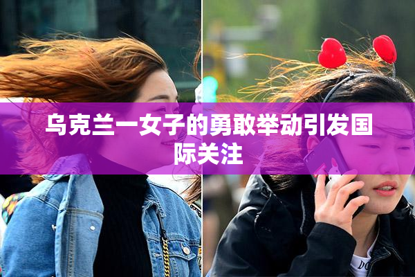 乌克兰一女子的勇敢举动引发国际关注