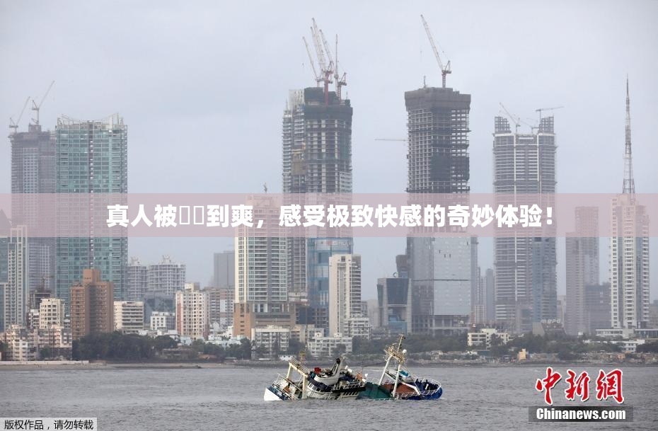 真人被❌‌到爽，感受极致快感的奇妙体验！