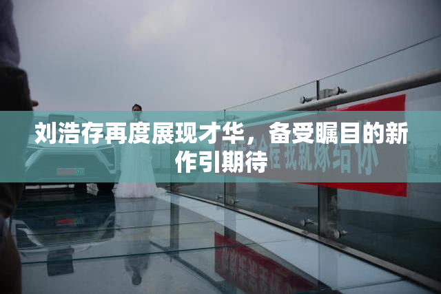 刘浩存再度展现才华，备受瞩目的新作引期待