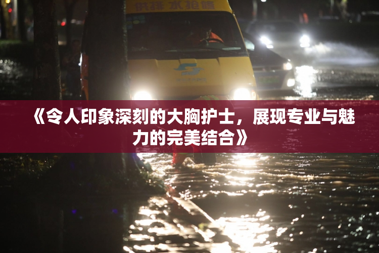 《令人印象深刻的大胸护士，展现专业与魅力的完美结合》