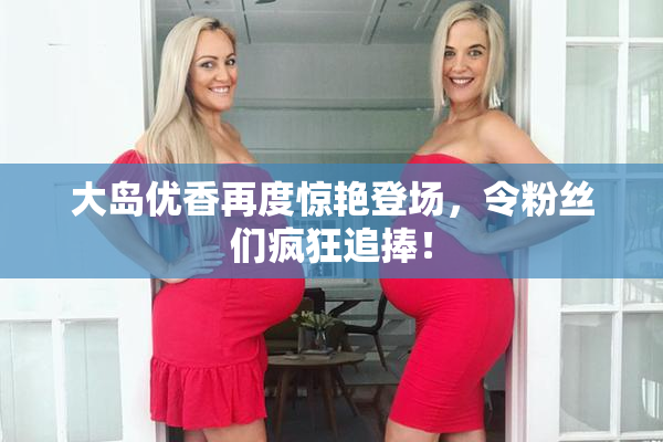 大岛优香再度惊艳登场，令粉丝们疯狂追捧！