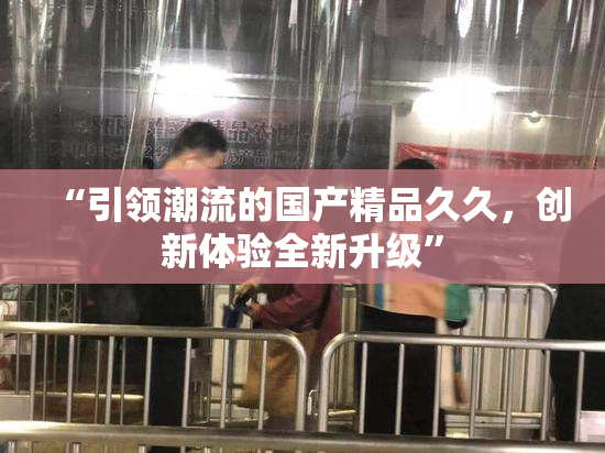 “引领潮流的国产精品久久，创新体验全新升级”