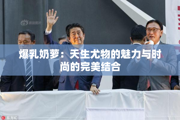 爆乳奶萝：天生尤物的魅力与时尚的完美结合