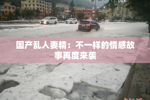 国产乱人妻精：不一样的情感故事再度来袭