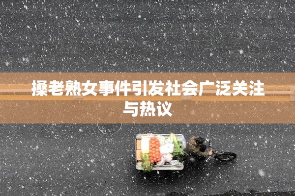 搡老熟女事件引发社会广泛关注与热议