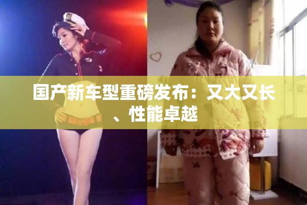 国产新车型重磅发布：又大又长、性能卓越