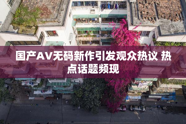 国产AV无码新作引发观众热议 热点话题频现