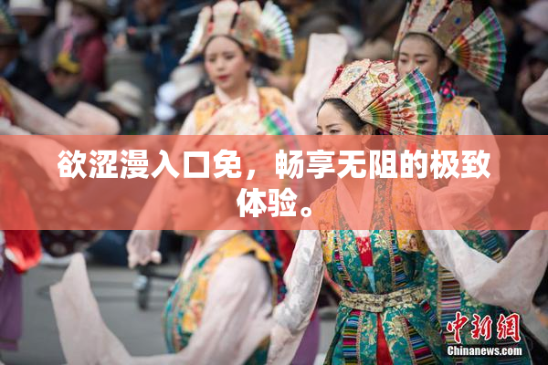欲涩漫入口免，畅享无阻的极致体验。