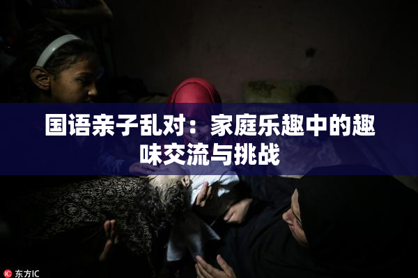 国语亲子乱对：家庭乐趣中的趣味交流与挑战