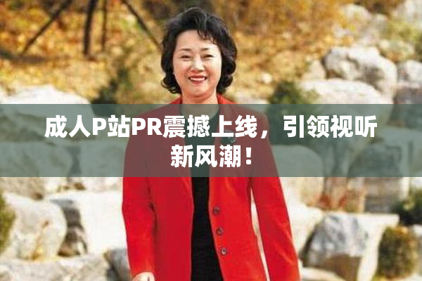 成人P站PR震撼上线，引领视听新风潮！