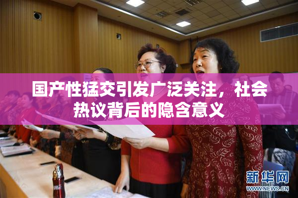 国产性猛交引发广泛关注，社会热议背后的隐含意义