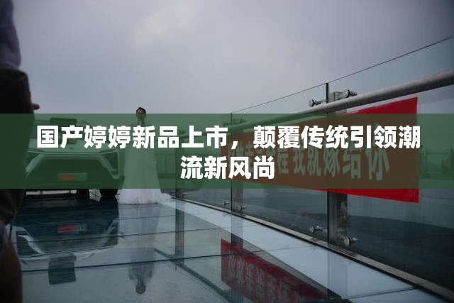 国产婷婷新品上市，颠覆传统引领潮流新风尚