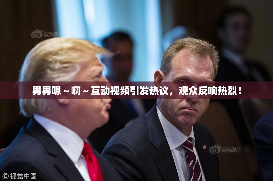 男男嗯～啊～互动视频引发热议，观众反响热烈！